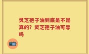 灵芝孢子油到底是不是真的？灵芝孢子油可靠吗