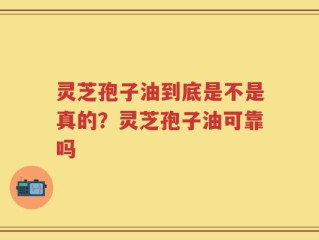 灵芝孢子油到底是不是真的？灵芝孢子油可靠吗