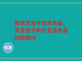 喝灵芝孢子粉流鼻血_灵芝孢子粉引发流鼻血问题探讨