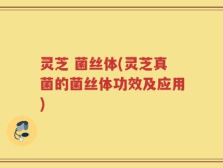 灵芝 菌丝体(灵芝真菌的菌丝体功效及应用)