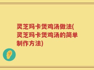 灵芝玛卡煲鸡汤做法(灵芝玛卡煲鸡汤的简单制作方法)