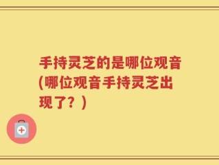 手持灵芝的是哪位观音(哪位观音手持灵芝出现了？)