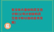 有没有大量收购灵芝孢子粉(公司计划收购灵芝孢子粉以推动业务发展)