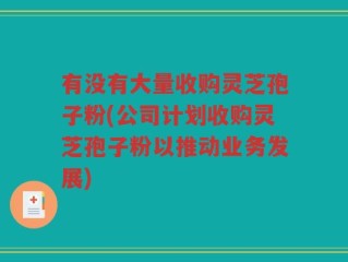 有没有大量收购灵芝孢子粉(公司计划收购灵芝孢子粉以推动业务发展)
