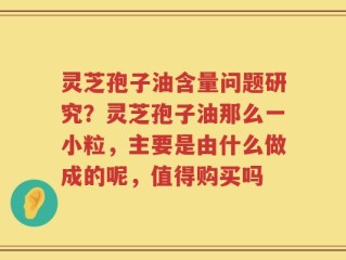 灵芝孢子油含量问题研究？灵芝孢子油那么一小粒，主要是由什么做成的呢，值得购买吗