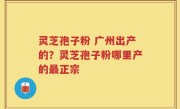 灵芝孢子粉 广州出产的？灵芝孢子粉哪里产的最正宗