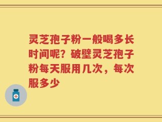 灵芝孢子粉一般喝多长时间呢？破壁灵芝孢子粉每天服用几次，每次服多少