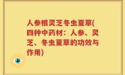 人参根灵芝冬虫夏草(四种中药材：人参、灵芝、冬虫夏草的功效与作用)