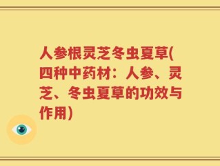 人参根灵芝冬虫夏草(四种中药材：人参、灵芝、冬虫夏草的功效与作用)