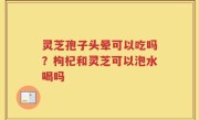 灵芝孢子头晕可以吃吗？枸杞和灵芝可以泡水喝吗