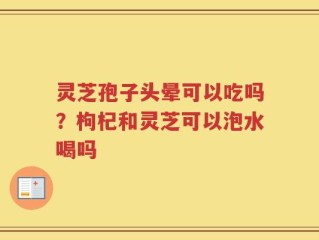 灵芝孢子头晕可以吃吗？枸杞和灵芝可以泡水喝吗