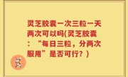 灵芝胶囊一次三粒一天两次可以吗(灵芝胶囊：“每日三粒，分两次服用”是否可行？)
