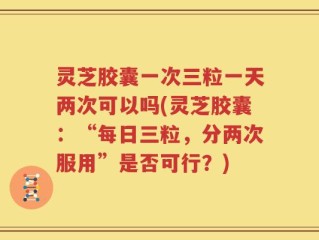灵芝胶囊一次三粒一天两次可以吗(灵芝胶囊：“每日三粒，分两次服用”是否可行？)