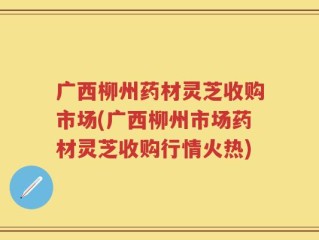 广西柳州药材灵芝收购市场(广西柳州市场药材灵芝收购行情火热)