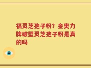 福灵芝孢子粉？金奥力牌破壁灵芝孢子粉是真的吗