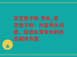 灵芝孢子粉 秃头_灵芝孢子粉：改善秃头问题，促进头发生长的天然解决方案