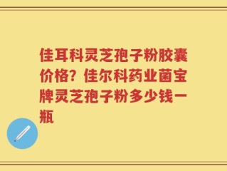 佳耳科灵芝孢子粉胶囊价格？佳尔科药业菌宝牌灵芝孢子粉多少钱一瓶