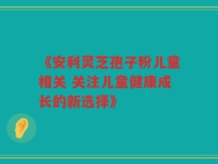 《安利灵芝孢子粉儿童相关 关注儿童健康成长的新选择》