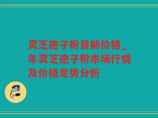 灵芝孢子粉目前价格_年灵芝孢子粉市场行情及价格走势分析