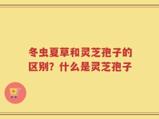 冬虫夏草和灵芝孢子的区别？什么是灵芝孢子