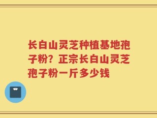 长白山灵芝种植基地孢子粉？正宗长白山灵芝孢子粉一斤多少钱