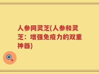 人参同灵芝(人参和灵芝：增强免疫力的双重神器)
