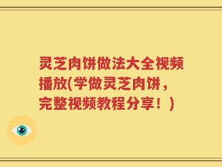 灵芝肉饼做法大全视频播放(学做灵芝肉饼，完整视频教程分享！)