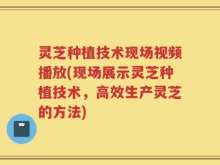 灵芝种植技术现场视频播放(现场展示灵芝种植技术，高效生产灵芝的方法)