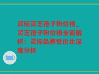 灵标灵芝孢子粉价格_灵芝孢子粉价格全面解析：灵标品牌性价比深度分析