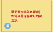 灵芝煮水喝怎么保存(如何妥善保存煮好的灵芝水)