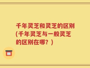 千年灵芝和灵芝的区别(千年灵芝与一般灵芝的区别在哪？)