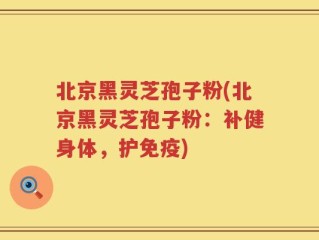 北京黑灵芝孢子粉(北京黑灵芝孢子粉：补健身体，护免疫)