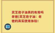 灵芝孢子油真的有用吗老爸(灵芝孢子油：老爸的真实使用体验！