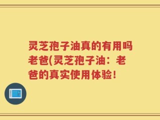 灵芝孢子油真的有用吗老爸(灵芝孢子油：老爸的真实使用体验！