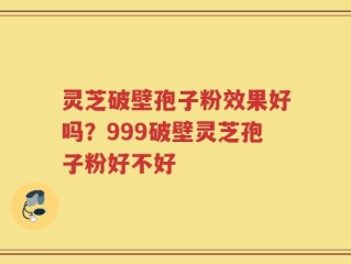 灵芝破壁孢子粉效果好吗？999破壁灵芝孢子粉好不好