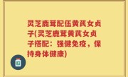 灵芝鹿茸配伍黄芪女贞子(灵芝鹿茸黄芪女贞子搭配：强健免疫，保持身体健康)