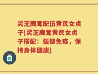 灵芝鹿茸配伍黄芪女贞子(灵芝鹿茸黄芪女贞子搭配：强健免疫，保持身体健康)