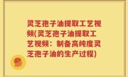 灵芝孢子油提取工艺视频(灵芝孢子油提取工艺视频：制备高纯度灵芝孢子油的生产过程)