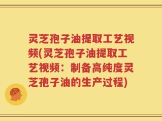 灵芝孢子油提取工艺视频(灵芝孢子油提取工艺视频：制备高纯度灵芝孢子油的生产过程)