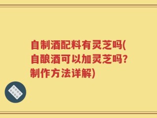 自制酒配料有灵芝吗(自酿酒可以加灵芝吗？制作方法详解)