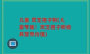 儿童 灵芝孢子粉(儿童专属！灵芝孢子粉极具营养价值)