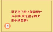灵芝孢子粉上架需要什么手续(灵芝孢子粉上架手续全解)