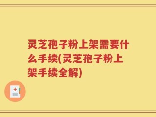 灵芝孢子粉上架需要什么手续(灵芝孢子粉上架手续全解)