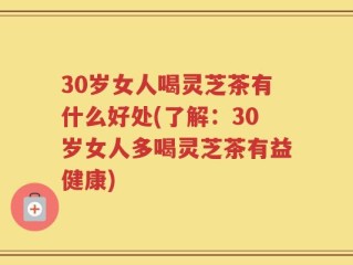 30岁女人喝灵芝茶有什么好处(了解：30岁女人多喝灵芝茶有益健康)