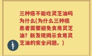 三种癌不能吃灵芝油吗为什么(为什么三种癌患者需要避免食用灵芝油？新发现揭示食用灵芝油的安全问题。)