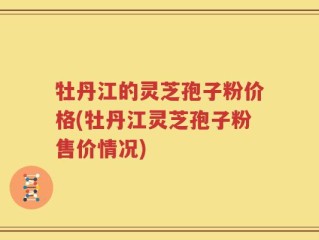 牡丹江的灵芝孢子粉价格(牡丹江灵芝孢子粉售价情况)