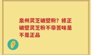 泉州灵芝破壁粉？修正破壁灵芝粉不带苦味是不是正品