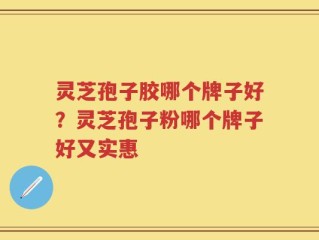 灵芝孢子胶哪个牌子好？灵芝孢子粉哪个牌子好又实惠