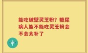 能吃破壁灵芝粉？糖尿病人能不能吃灵芝粉会不会太补了