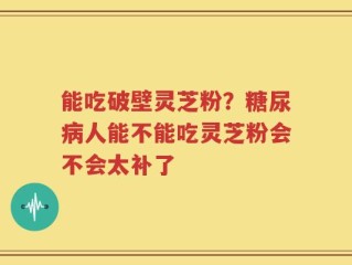 能吃破壁灵芝粉？糖尿病人能不能吃灵芝粉会不会太补了
